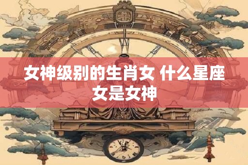 女神级别的生肖女 什么星座女是女神