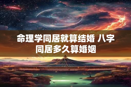 命理学同居就算结婚 八字同居多久算婚姻