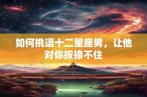 详细阅读:如何挑逗十二星座男,让他对你按捺不住 如何挑逗十二星座男,让他对你按捺不住