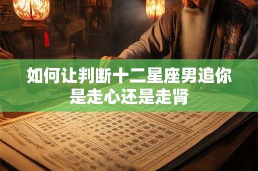 如何让判断十二星座男追你是走心还是走肾