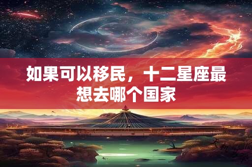 如果可以移民，十二星座最想去哪个国家