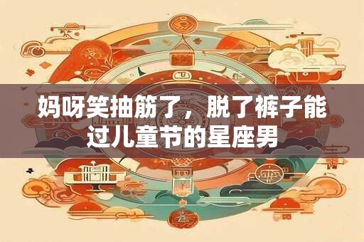 妈呀笑抽筋了，脱了裤子能过儿童节的星座男
