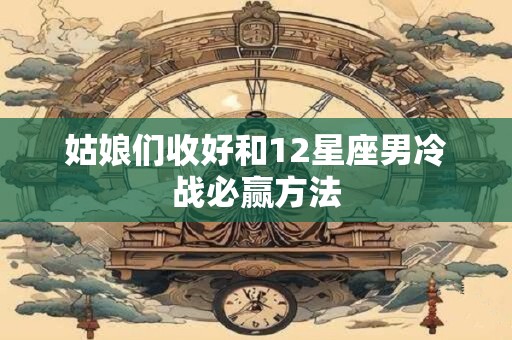 姑娘们收好和12星座男冷战必赢方法