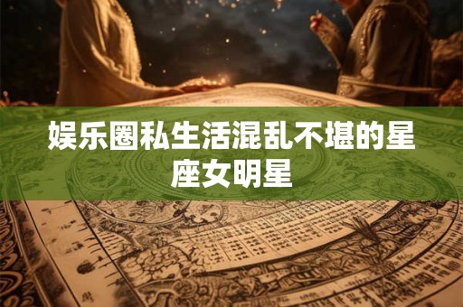 娱乐圈私生活混乱不堪的星座女明星