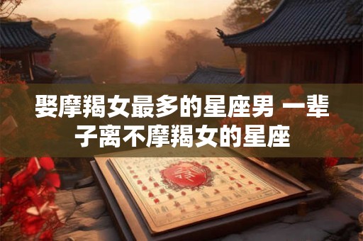 娶摩羯女最多的星座男 一辈子离不摩羯女的星座
