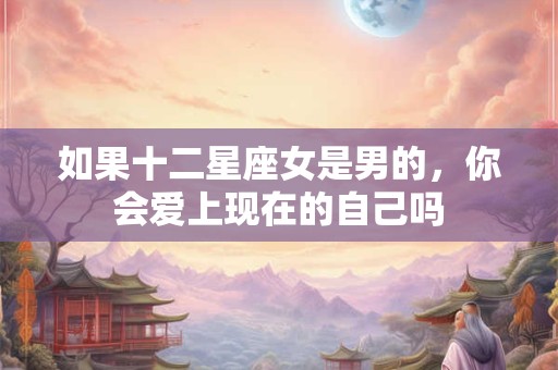 如果十二星座女是男的，你会爱上现在的自己吗