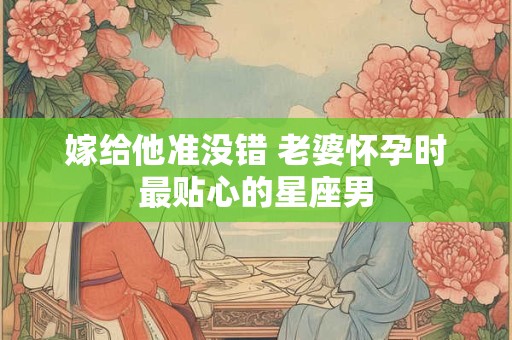嫁给他准没错 老婆怀孕时最贴心的星座男