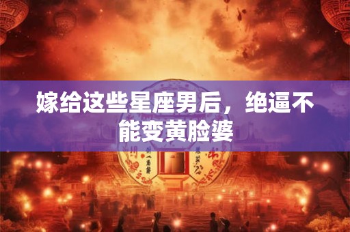 嫁给这些星座男后，绝逼不能变黄脸婆
