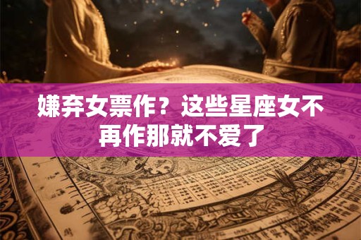 嫌弃女票作？这些星座女不再作那就不爱了