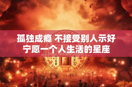孤独成瘾 不接受别人示好宁愿一个人生活的星座