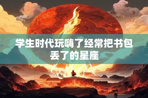 学生时代玩嗨了经常把书包丢了的星座