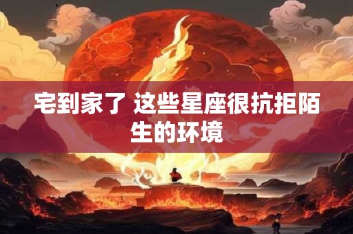 宅到家了 这些星座很抗拒陌生的环境