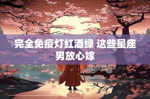 完全免疫灯红酒绿 这些星座男放心嫁