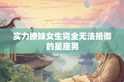 实力撩妹女生完全无法抵御的星座男