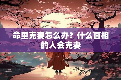 命里克妻怎么办？什么面相的人会克妻