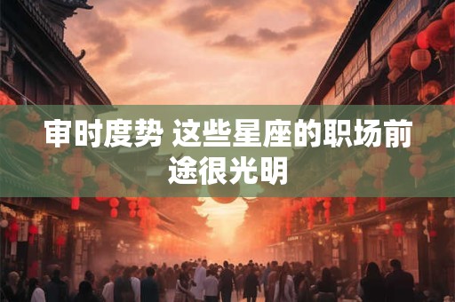 审时度势 这些星座的职场前途很光明