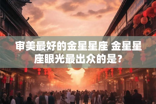 审美最好的金星星座 金星星座眼光最出众的是？