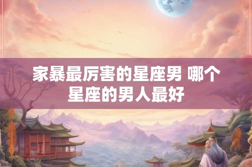 家暴最厉害的星座男 哪个星座的男人最好
