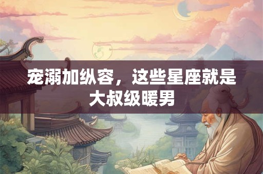宠溺加纵容，这些星座就是大叔级暖男