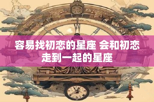 详细阅读:容易找初恋的星座 会和初恋走到一起的星座 容易找初恋的星座 会和初恋走到一起的星座