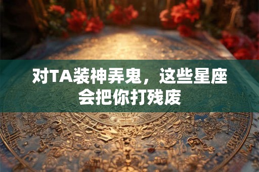 对TA装神弄鬼，这些星座会把你打残废