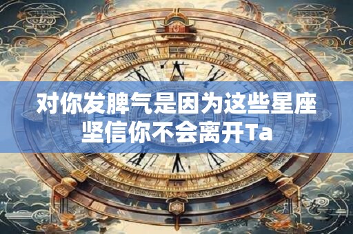对你发脾气是因为这些星座坚信你不会离开Ta