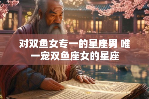 对双鱼女专一的星座男 唯一宠双鱼座女的星座