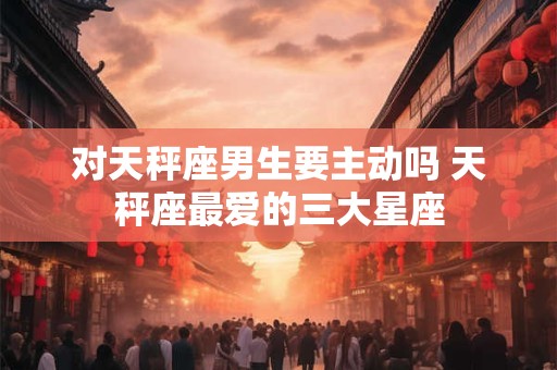 对天秤座男生要主动吗 天秤座最爱的三大星座