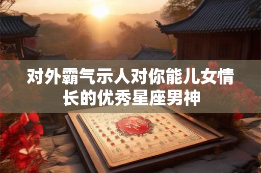 对外霸气示人对你能儿女情长的优秀星座男神