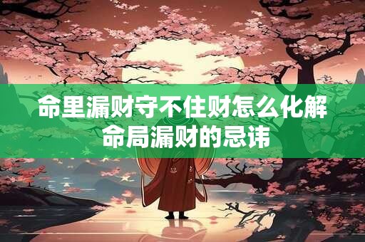 命里漏财守不住财怎么化解 命局漏财的忌讳