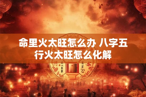 命里火太旺怎么办 八字五行火太旺怎么化解