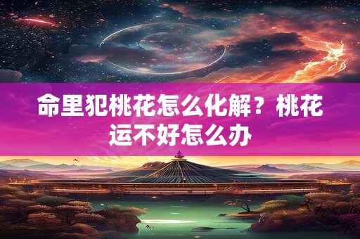 命里犯桃花怎么化解？桃花运不好怎么办