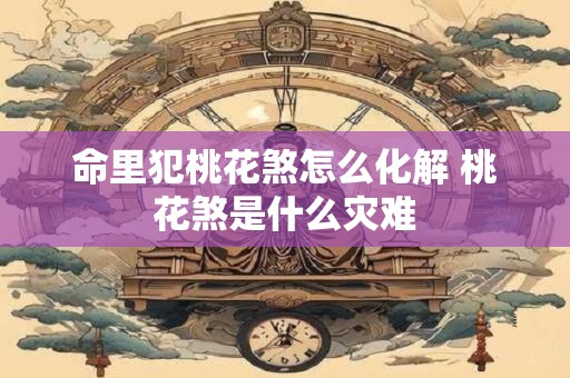 详细阅读:命里犯桃花煞怎么化解 桃花煞是什么灾难 命里犯桃花煞怎么化解 桃花煞是什么灾难