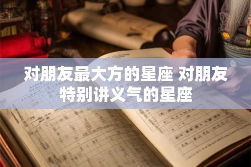 对朋友最大方的星座 对朋友特别讲义气的星座