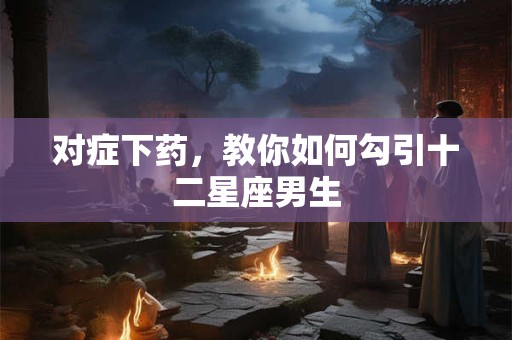 对症下药，教你如何勾引十二星座男生
