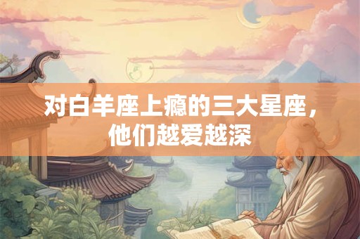 详细阅读:对白羊座上瘾的三大星座,他们越爱越深 对白羊座上瘾的三大星座,他们越爱越深