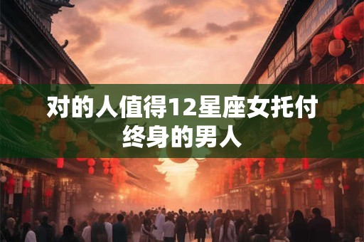 对的人值得12星座女托付终身的男人