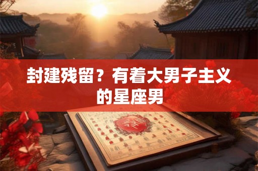封建残留？有着大男子主义的星座男