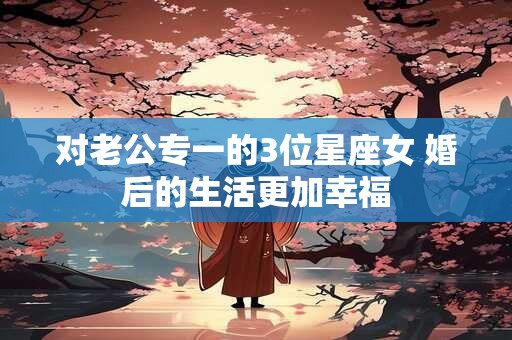 对老公专一的3位星座女 婚后的生活更加幸福