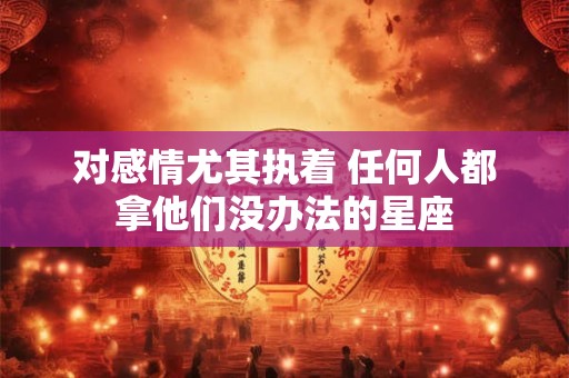 对感情尤其执着 任何人都拿他们没办法的星座