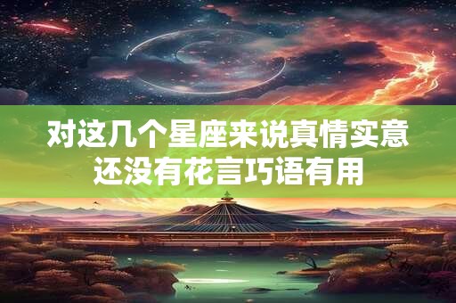 对这几个星座来说真情实意还没有花言巧语有用
