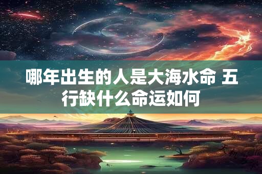 哪年出生的人是大海水命 五行缺什么命运如何