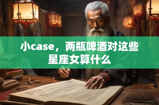 小case，两瓶啤酒对这些星座女算什么