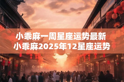 小乖麻一周星座运势最新 小乖麻2025年12星座运势