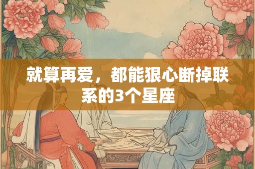 就算再爱，都能狠心断掉联系的3个星座