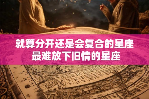 就算分开还是会复合的星座 最难放下旧情的星座