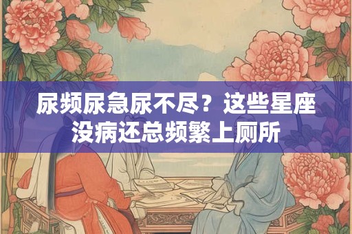 尿频尿急尿不尽？这些星座没病还总频繁上厕所