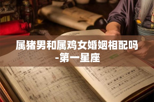 详细阅读:属猪男和属鸡女婚姻相配吗-第一星座 属猪男和属鸡女婚姻相配吗-第一星座