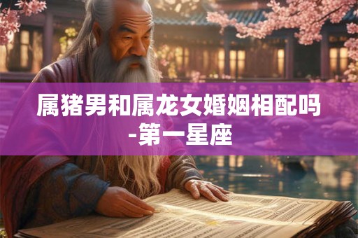 属猪男和属龙女婚姻相配吗-第一星座