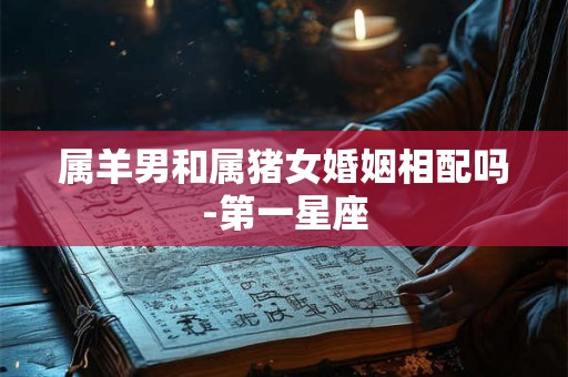 属羊男和属猪女婚姻相配吗-第一星座